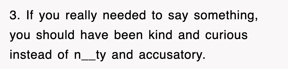 3. If you really needed to say something, you should have been kind and curious instead of n__ty and accusatory.