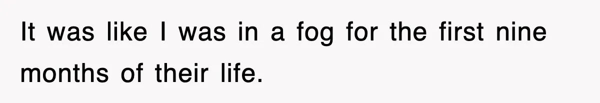 It was like I was in a fog for the first nine months of their life.