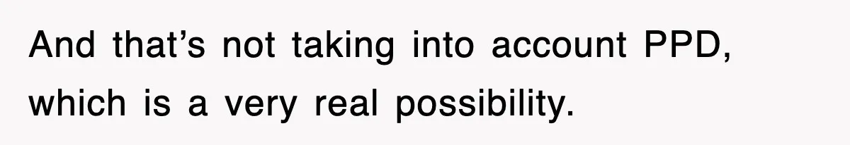 And that’s not taking into account PPD, which is a very real possibility.