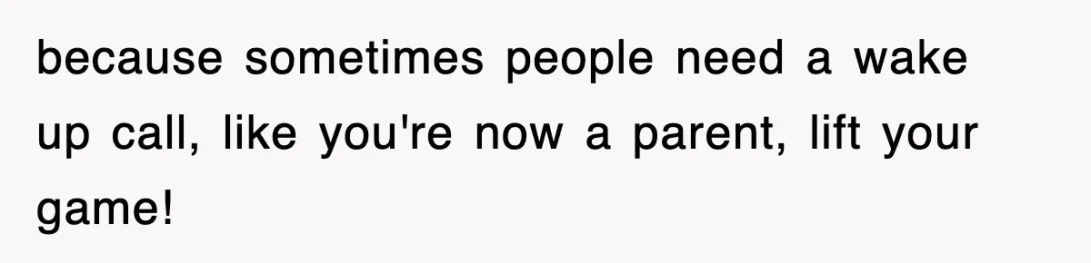 because sometimes people need a wake up call, like you're now a parent, lift your game!