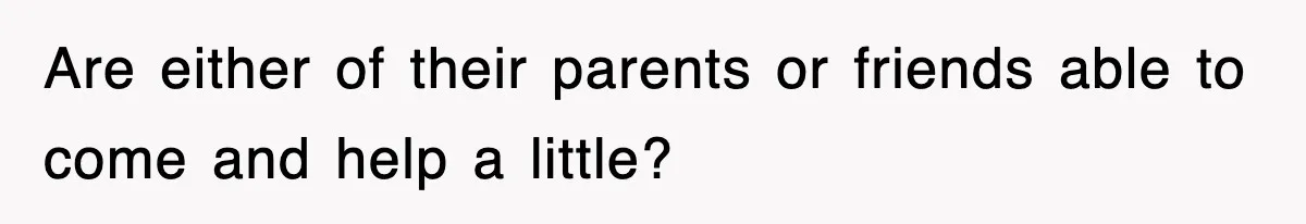 Are either of their parents or friends able to come and help a little?
