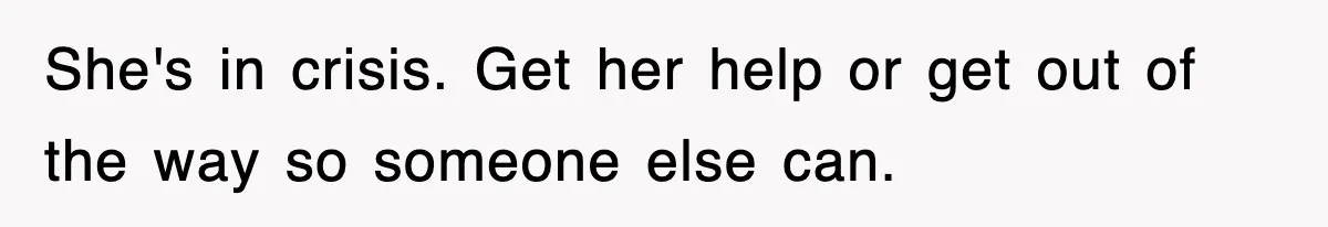 She's in crisis. Get her help or get out of the way so someone else can.