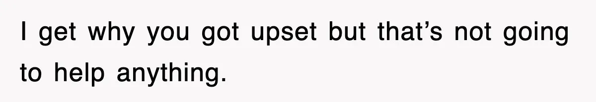 I get why you got upset but that’s not going to help anything.