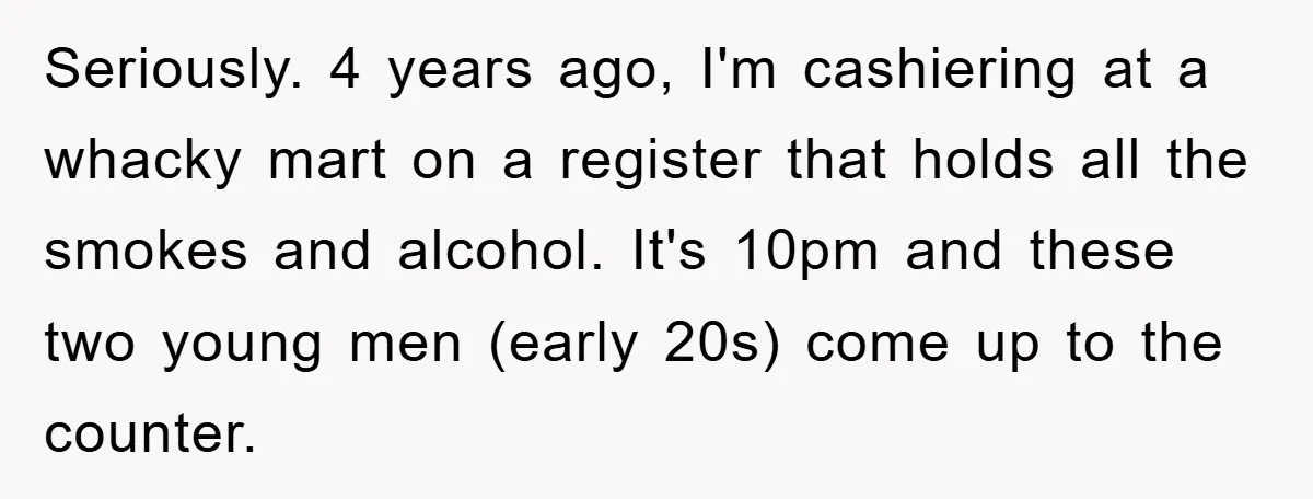 Seriously. 4 years ago, I'm cashiering at a whacky mart on a register that holds all the smokes and alcohol. It's 10pm and these two young men (early 20s) come...