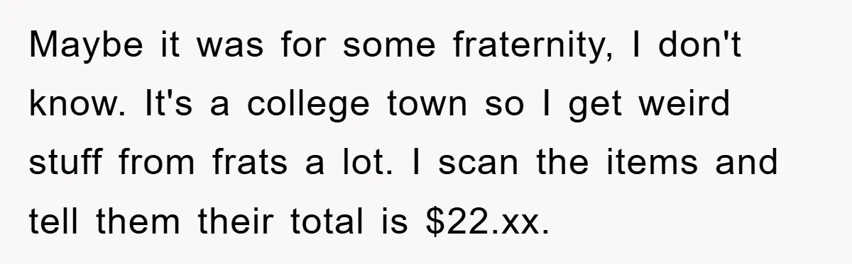 Maybe it was for some fraternity, I don't know. It's a college town so I get weird stuff from frats a lot. I scan the items and tell them their...
