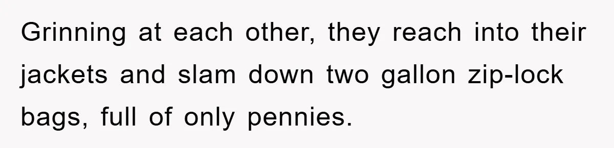 Grinning at each other, they reach into their jackets and slam down two gallon zip-lock bags, full of only pennies.