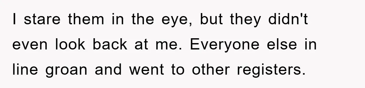 I stare them in the eye, but they didn't even look back at me. Everyone else in line groan and went to other registers.