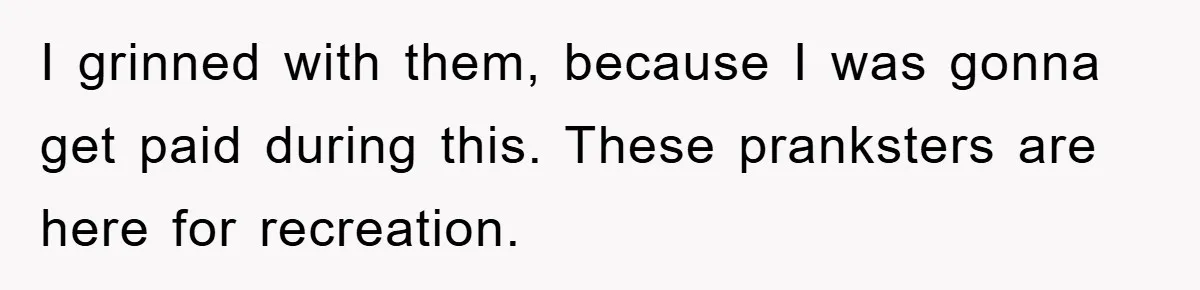 I grinned with them, because I was gonna get paid during this. These pranksters are here for recreation.