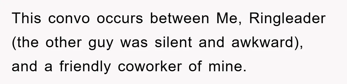 This convo occurs between Me, Ringleader (the other guy was silent and awkward), and a friendly coworker of mine.