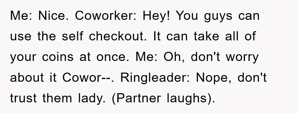 Me: Nice. Coworker: Hey! You guys can use the self checkout. It can take all of your coins at once. Me: Oh, don't worry about it Cowor--. Ringleader: Nope, don't...
