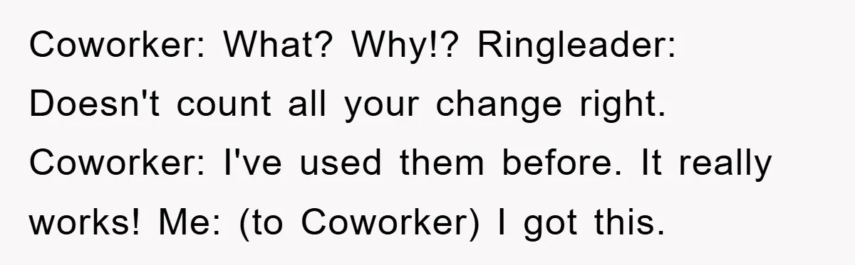 Coworker: What? Why!? Ringleader: Doesn't count all your change right. Coworker: I've used them before. It really works! Me: (to Coworker) I got this.