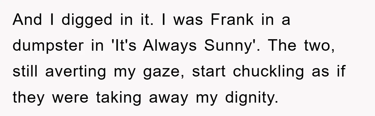 And I digged in it. I was Frank in a dumpster in 'It's Always Sunny'. The two, still averting my gaze, start chuckling as if they were taking away my...