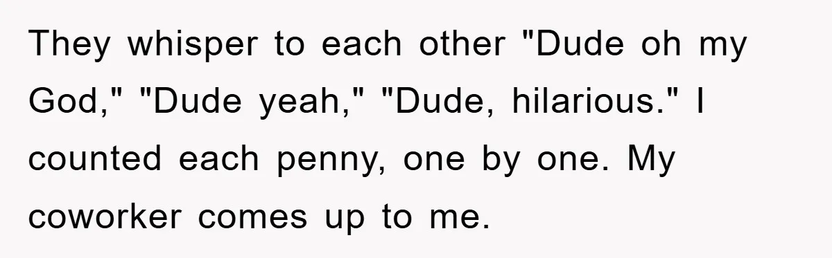 They whisper to each other "Dude oh my God," "Dude yeah," "Dude, hilarious." I counted each penny, one by one. My coworker comes up to me.