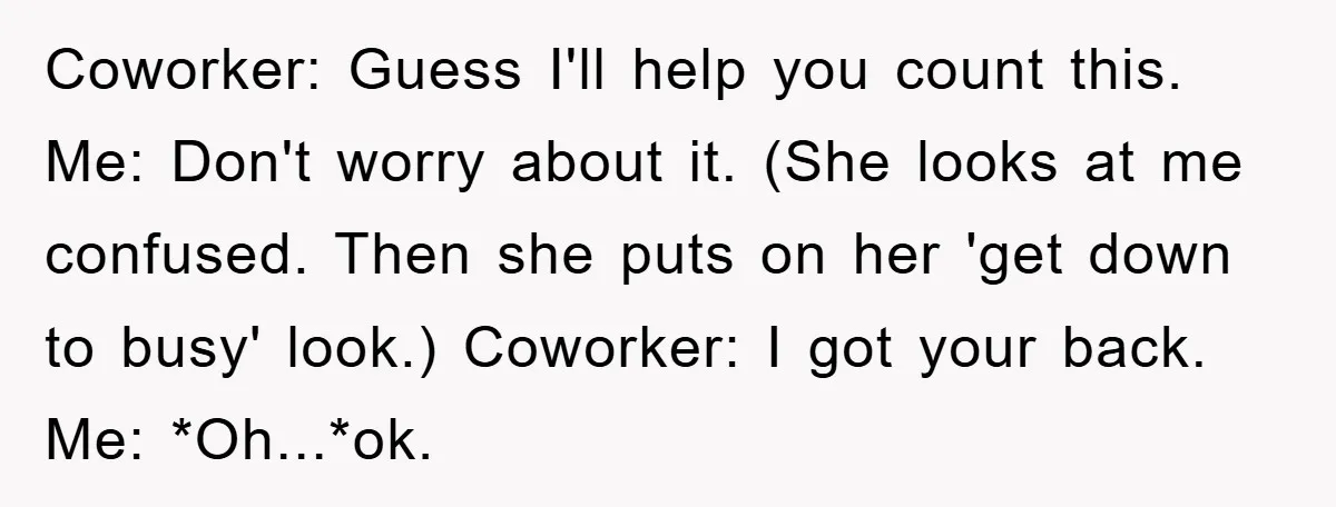 Coworker: Guess I'll help you count this. Me: Don't worry about it. (She looks at me confused. Then she puts on her 'get down to busy' look.) Coworker: I got...