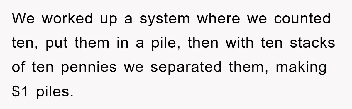 We worked up a system where we counted ten, put them in a pile, then with ten stacks of ten pennies we separated them, making $1 piles.