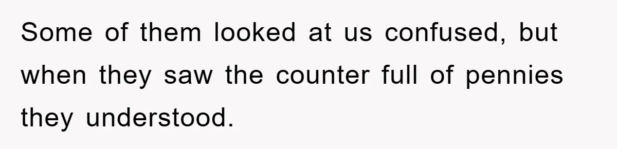Some of them looked at us confused, but when they saw the counter full of pennies they understood.