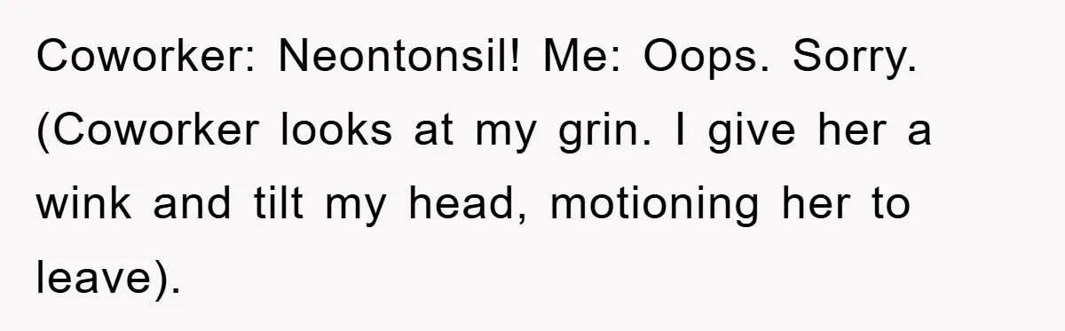 Coworker: Neontonsil! Me: Oops. Sorry. (Coworker looks at my grin. I give her a wink and tilt my head, motioning her to leave).