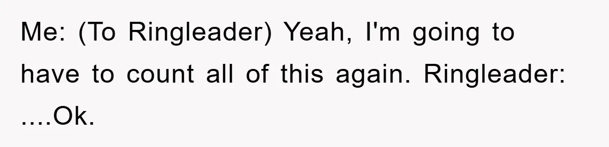 Me: (To Ringleader) Yeah, I'm going to have to count all of this again. Ringleader: ....Ok.