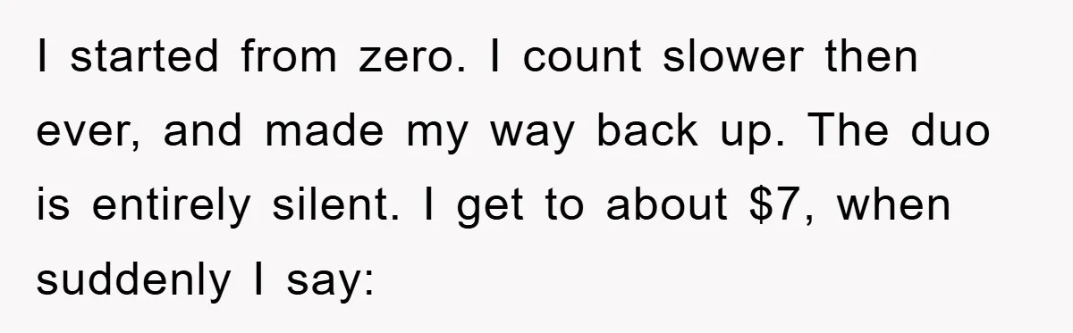 I started from zero. I count slower then ever, and made my way back up. The duo is entirely silent. I get to about $7, when suddenly I say:
