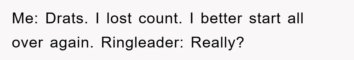 Me: Drats. I lost count. I better start all over again. Ringleader: Really?