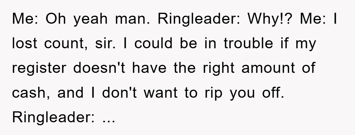 Me: Oh yeah man. Ringleader: Why!? Me: I lost count, sir. I could be in trouble if my register doesn't have the right amount of cash, and I don't want...