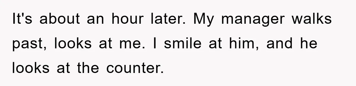 It's about an hour later. My manager walks past, looks at me. I smile at him, and he looks at the counter.