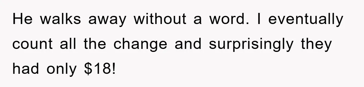 He walks away without a word. I eventually count all the change and surprisingly they had only $18!