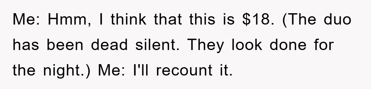 Me: Hmm, I think that this is $18. (The duo has been dead silent. They look done for the night.) Me: I'll recount it.