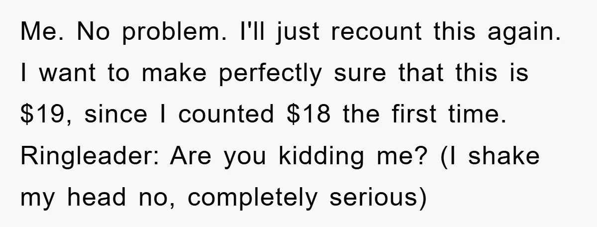 Me. No problem. I'll just recount this again. I want to make perfectly sure that this is $19, since I counted $18 the first time. Ringleader: Are you kidding me?...