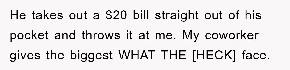 He takes out a $20 bill straight out of his pocket and throws it at me. My coworker gives the biggest WHAT THE [HECK] face.