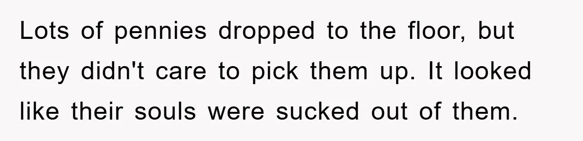 Lots of pennies dropped to the floor, but they didn't care to pick them up. It looked like their souls were sucked out of them.