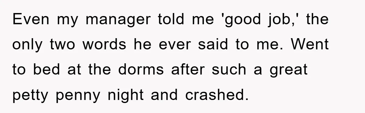 Even my manager told me 'good job,' the only two words he ever said to me. Went to bed at the dorms after such a great petty penny night and...