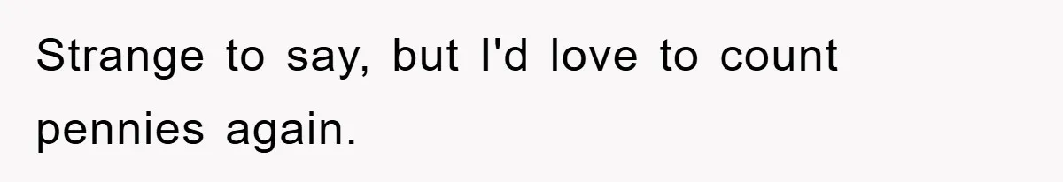 Strange to say, but I'd love to count pennies again.