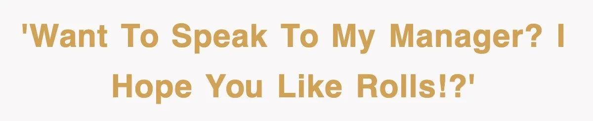 'Want to speak to my manager? I hope you like rolls!?'