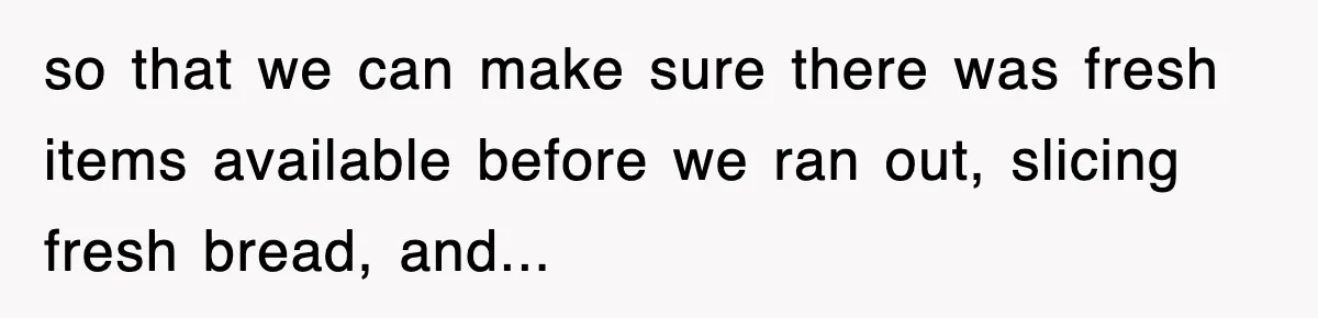 so that we can make sure there was fresh items available before we ran out, slicing fresh bread, and...