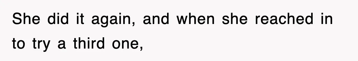 She did it again, and when she reached in to try a third one,