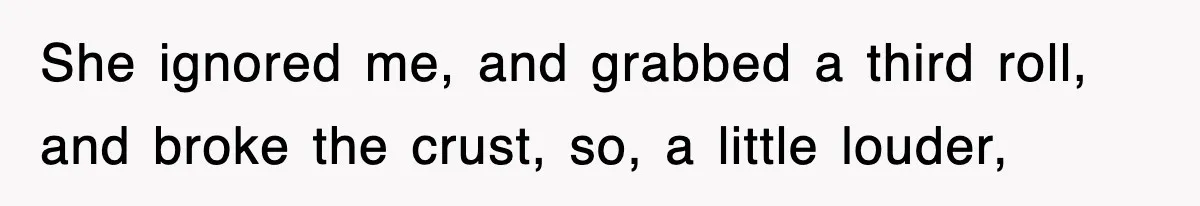 She ignored me, and grabbed a third roll, and broke the crust, so, a little louder,