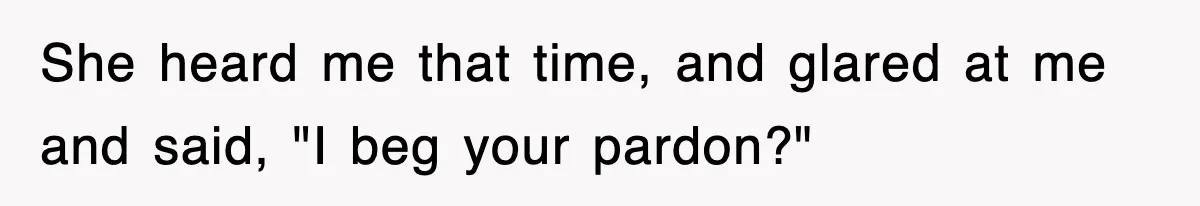 She heard me that time, and glared at me and said, "I beg your pardon?"