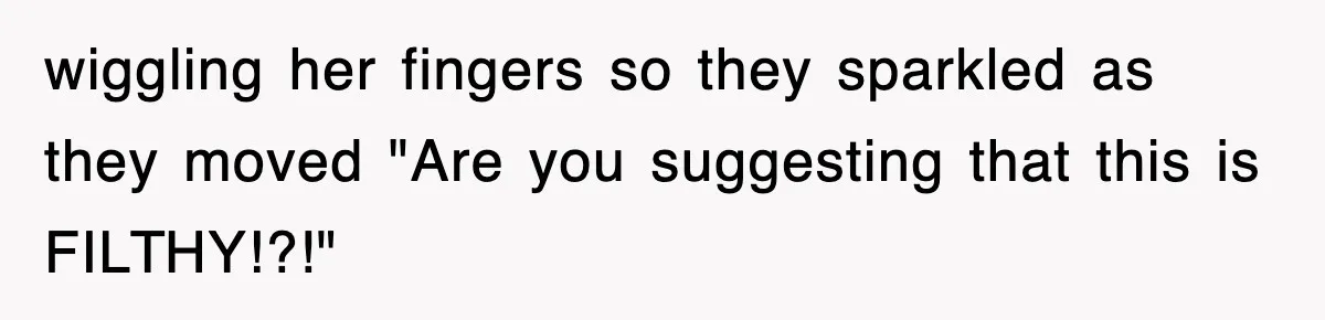 wiggling her fingers so they sparkled as they moved "Are you suggesting that this is FILTHY!?!"