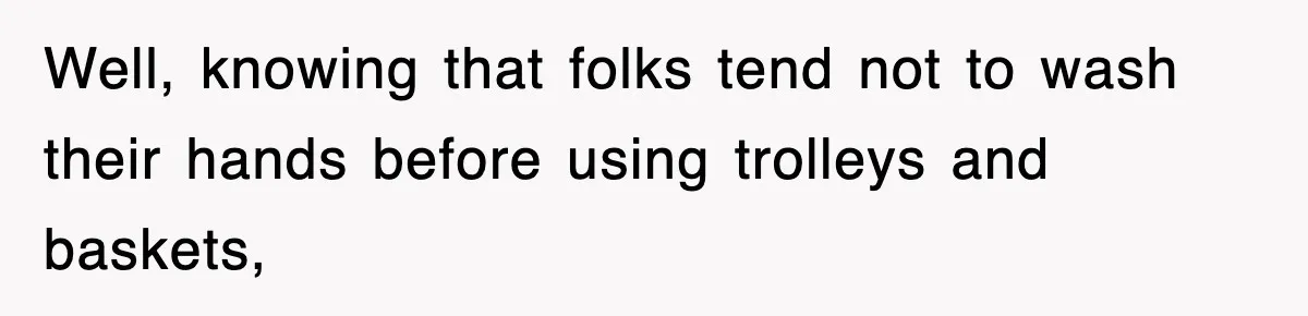 Well, knowing that folks tend not to wash their hands before using trolleys and baskets,