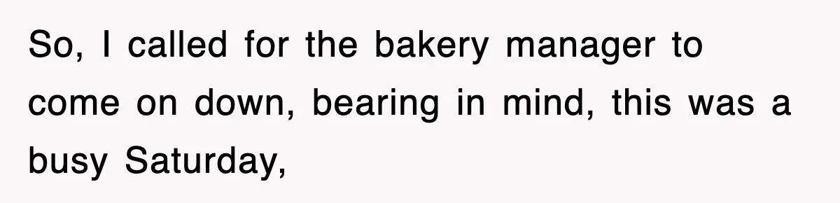 So, I called for the bakery manager to come on down, bearing in mind, this was a busy Saturday,