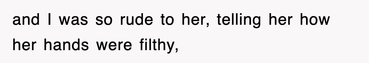 and I was so rude to her, telling her how her hands were filthy,