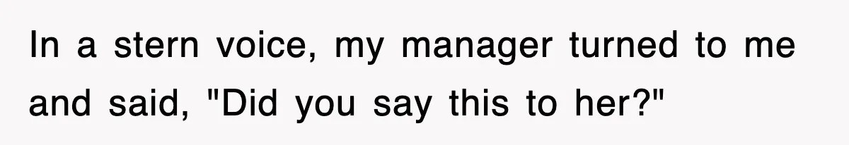 In a stern voice, my manager turned to me and said, "Did you say this to her?"