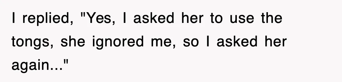 I replied, "Yes, I asked her to use the tongs, she ignored me, so I asked her again..."