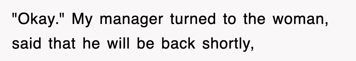 "Okay." My manager turned to the woman, said that he will be back shortly,