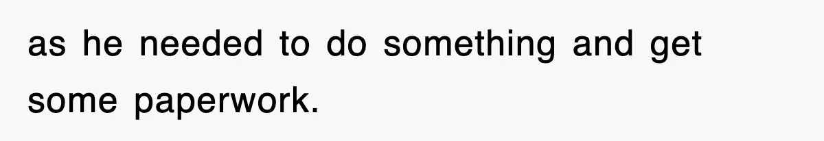as he needed to do something and get some paperwork.