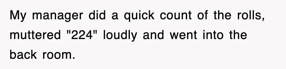 My manager did a quick count of the rolls, muttered "224" loudly and went into the back room.