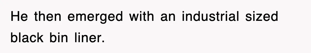 He then emerged with an industrial sized black bin liner.