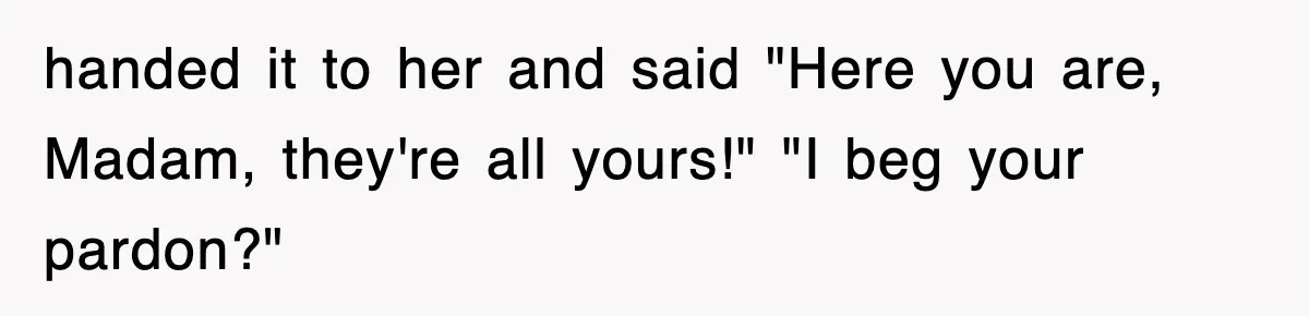 handed it to her and said "Here you are, Madam, they're all yours!" "I beg your pardon?"