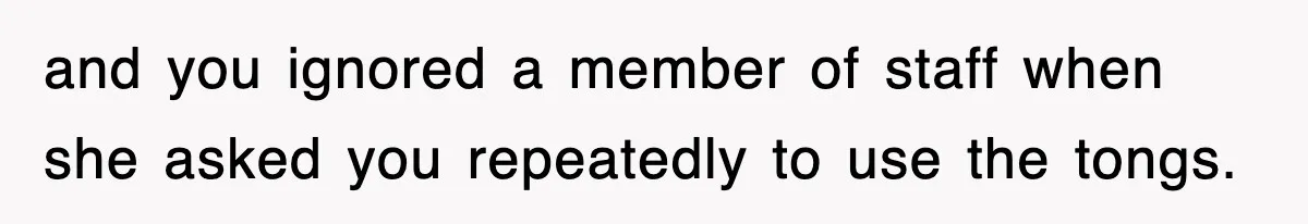 and you ignored a member of staff when she asked you repeatedly to use the tongs.